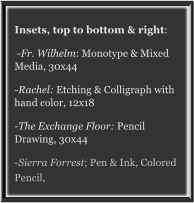 Insets, top to bottom & right:  -Fr. Wilhelm: Monotype & Mixed Media, 30x44 -Rachel: Etching & Colligraph with hand color, 12x18 -The Exchange Floor: Pencil Drawing, 30x44 -Sierra Forrest; Pen & Ink, Colored Pencil,